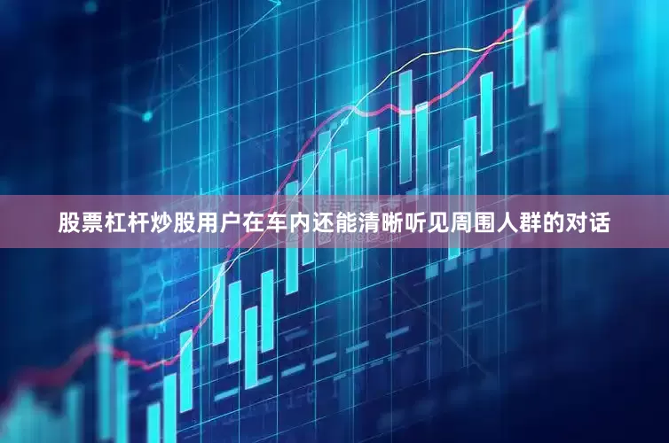 股票杠杆炒股用户在车内还能清晰听见周围人群的对话