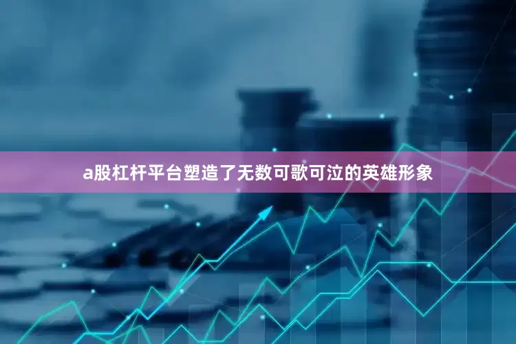 a股杠杆平台塑造了无数可歌可泣的英雄形象