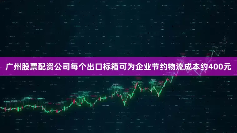 广州股票配资公司每个出口标箱可为企业节约物流成本约400元