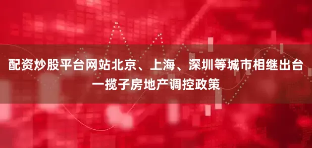配资炒股平台网站北京、上海、深圳等城市相继出台一揽子房地产调控政策